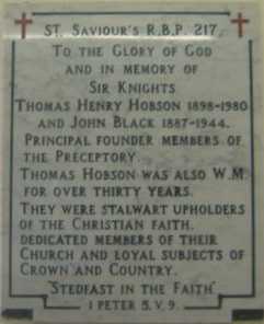 St Saviours RBP 217, To the Glory of God and in memory of Sir Knights, Thomas Henry Hobson 1898 - 1980 and John Black 1887 - 1944 Principle founder members of the preceptory. Thomas Hobson was also WM for over thirty years. They were stalwart upholders of the Christain faith. Dedicated members of their church  and loyal subjects of Crown and Country. Steadfast in the Faith. 1st Peter 5. v. 9